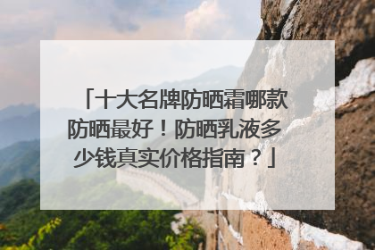 十大名牌防晒霜哪款防晒最好！防晒乳液多少钱真实价格指南？