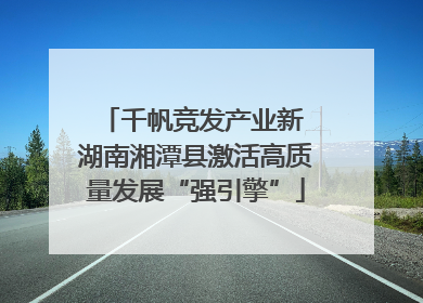 千帆竞发产业新 湖南湘潭县激活高质量发展“强引擎”