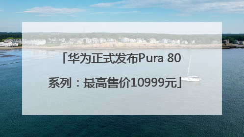 华为正式发布Pura 80系列：最高售价10999元