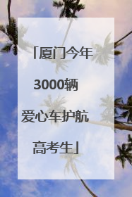 厦门今年3000辆爱心车护航高考生