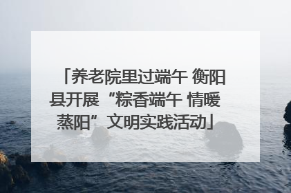 养老院里过端午 衡阳县开展“粽香端午 情暖蒸阳”文明实践活动