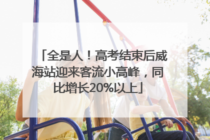 全是人！高考结束后威海站迎来客流小高峰，同比增长20%以上
