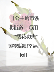 公主岭市铁北街道：巧用“绣花功夫”紧密编织幸福网