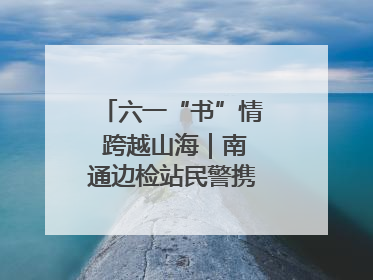 六一“书”情 跨越山海｜南通边检站民警携女情暖三江