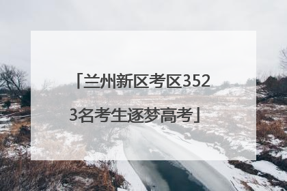 兰州新区考区3523名考生逐梦高考