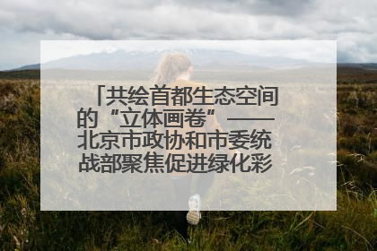 共绘首都生态空间的“立体画卷”——北京市政协和市委统战部聚焦促进绿化彩化美化生态空间建设联合协商议政