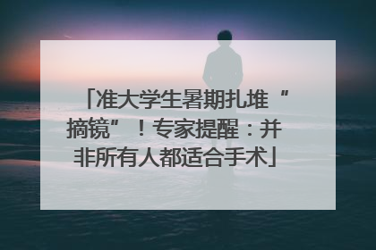 准大学生暑期扎堆“摘镜”！专家提醒：并非所有人都适合手术
