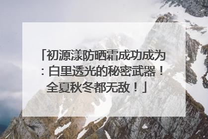 初源漾防晒霜成功成为：白里透光的秘密武器！全夏秋冬都无敌！