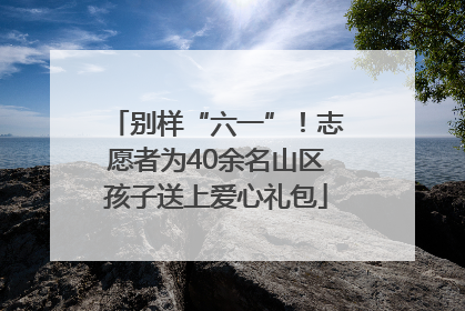别样“六一”！志愿者为40余名山区孩子送上爱心礼包