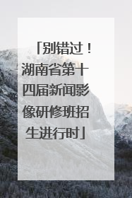别错过！湖南省第十四届新闻影像研修班招生进行时