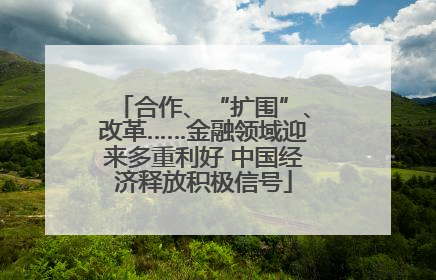 合作、“扩围”、改革……金融领域迎来多重利好 中国经济释放积极信号