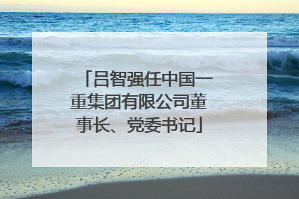 吕智强任中国一重集团有限公司董事长、党委书记
