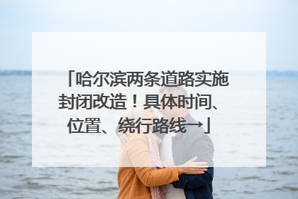 哈尔滨两条道路实施封闭改造！具体时间、位置、绕行路线→