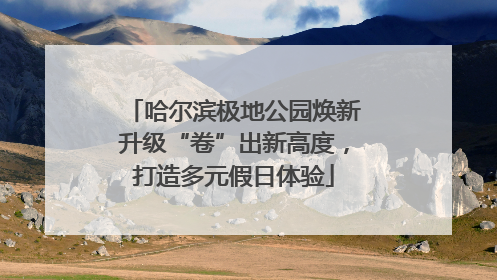 哈尔滨极地公园焕新升级“卷”出新高度，打造多元假日体验