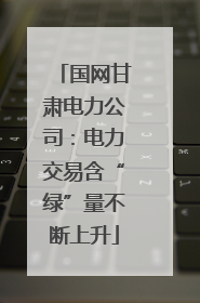 国网甘肃电力公司：电力交易含“绿”量不断上升