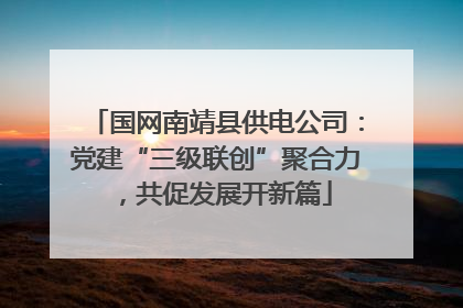 国网南靖县供电公司：党建“三级联创”聚合力，共促发展开新篇