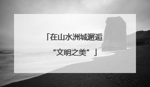 在山水洲城邂逅“文明之美”