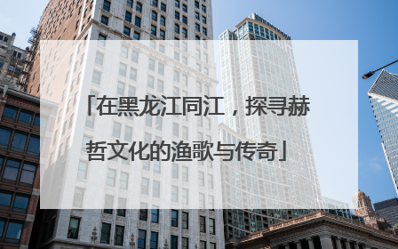 在黑龙江同江，探寻赫哲文化的渔歌与传奇