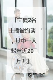 宁夏2名主播被约谈，其中一人粉丝近20万！