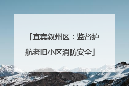 宜宾叙州区：监督护航老旧小区消防安全