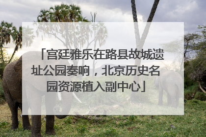 宫廷雅乐在路县故城遗址公园奏响，北京历史名园资源植入副中心