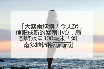 大暴雨继续！今天起，信阳成新的暴雨中心，局部降水量300毫米！河南多地仍将雨雨雨