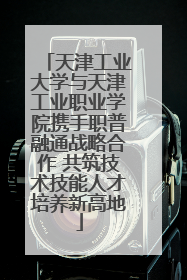 天津工业大学与天津工业职业学院携手职普融通战略合作 共筑技术技能人才培养新高地