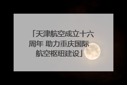 天津航空成立十六周年 助力重庆国际航空枢纽建设