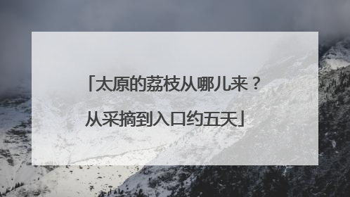太原的荔枝从哪儿来？从采摘到入口约五天