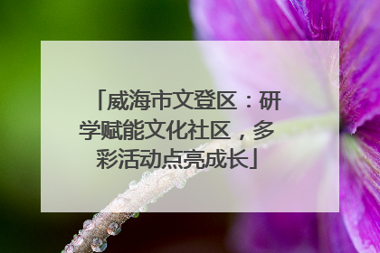 威海市文登区：研学赋能文化社区，多彩活动点亮成长