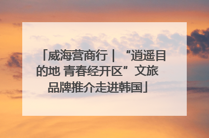 威海营商行｜“逍遥目的地 青春经开区”文旅品牌推介走进韩国