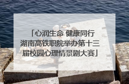 心润生命 健康同行 湖南高铁职院举办第十三届校园心理情景剧大赛