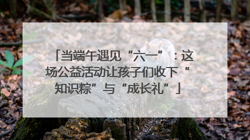 当端午遇见“六一”：这场公益活动让孩子们收下“知识粽”与“成长礼”