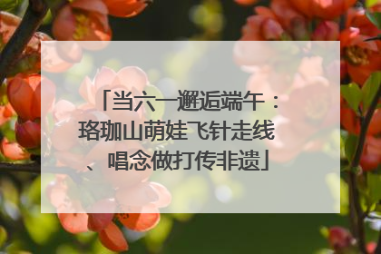 当六一邂逅端午：珞珈山萌娃飞针走线、唱念做打传非遗