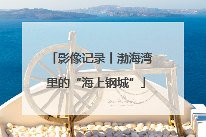 影像记录丨渤海湾里的“海上钢城”