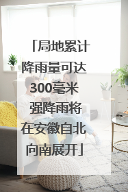 局地累计降雨量可达300毫米 强降雨将在安徽自北向南展开