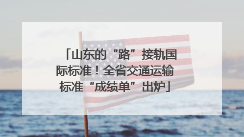 山东的“路”接轨国际标准！全省交通运输标准“成绩单”出炉