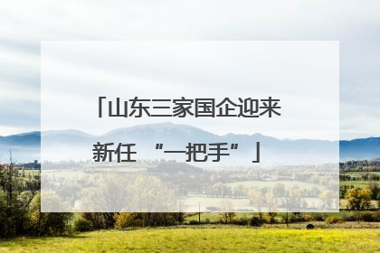 山东三家国企迎来新任 “一把手”