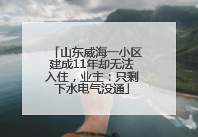 山东威海一小区建成11年却无法入住，业主：只剩下水电气没通