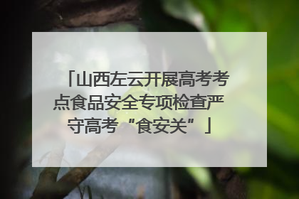 山西左云开展高考考点食品安全专项检查严守高考“食安关”