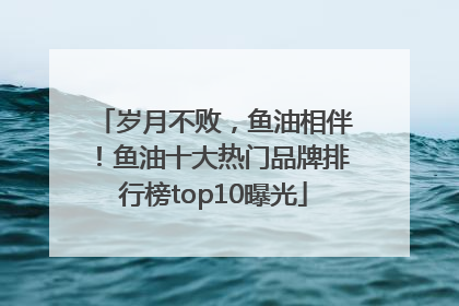岁月不败，鱼油相伴！鱼油十大热门品牌排行榜top10曝光