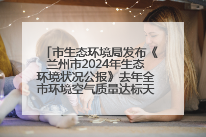 市生态环境局发布《兰州市2024年生态环境状况公报》去年全市环境空气质量达标天数301天