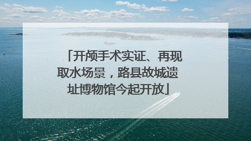 开颅手术实证、再现取水场景，路县故城遗址博物馆今起开放