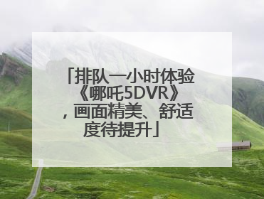 排队一小时体验《哪吒5DVR》，画面精美、舒适度待提升