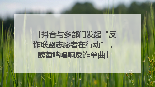 抖音与多部门发起“反诈联盟志愿者在行动”，魏哲鸣唱响反诈单曲