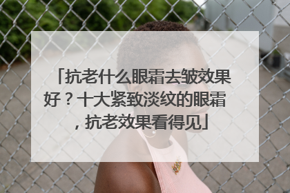 抗老什么眼霜去皱效果好？十大紧致淡纹的眼霜，抗老效果看得见