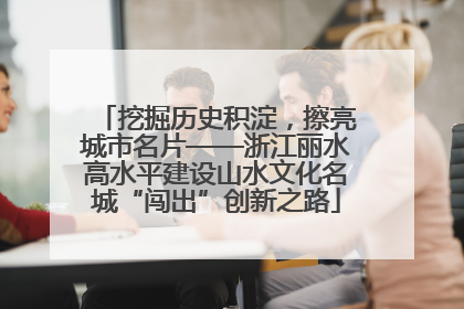 挖掘历史积淀，擦亮城市名片——浙江丽水高水平建设山水文化名城“闯出”创新之路