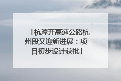 杭淳开高速公路杭州段又迎新进展：项目初步设计获批