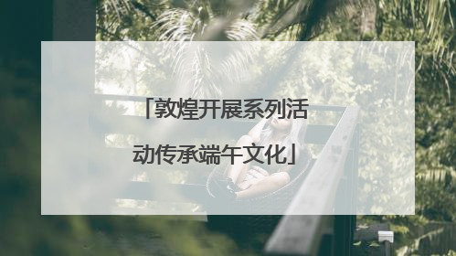 敦煌开展系列活动传承端午文化