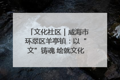 文化社区｜威海市环翠区羊亭镇：以“文”铸魂 绘就文化社区新画卷